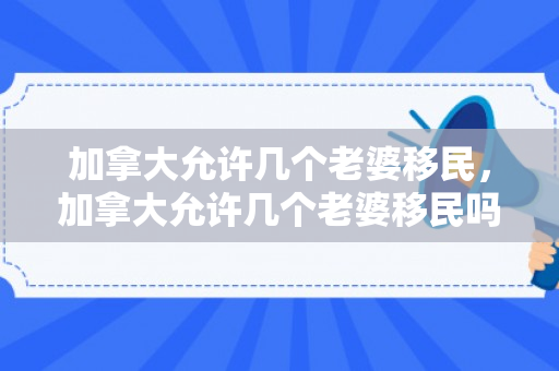 加拿大允许几个老婆移民，加拿大允许几个老婆移民吗
