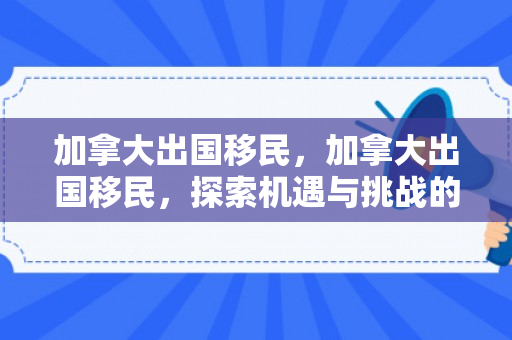 加拿大出国移民，加拿大出国移民，探索机遇与挑战的旅程