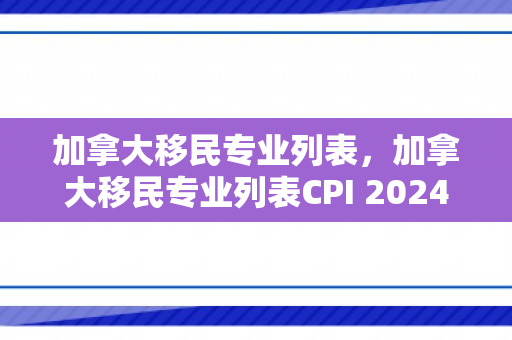 加拿大移民专业列表，加拿大移民专业列表CPI 2024