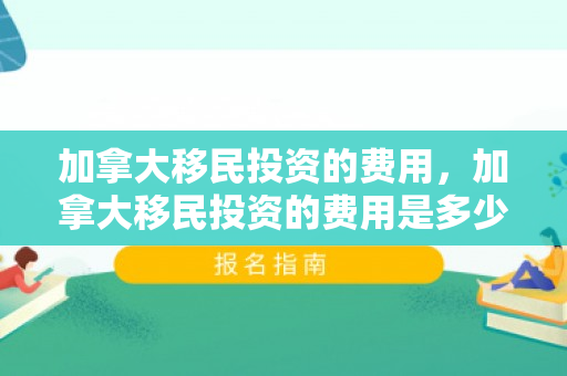 加拿大移民投资的费用，加拿大移民投资的费用是多少
