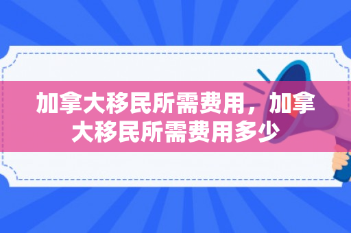 加拿大移民所需费用，加拿大移民所需费用多少