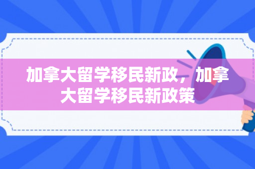 加拿大留学移民新政，加拿大留学移民新政策