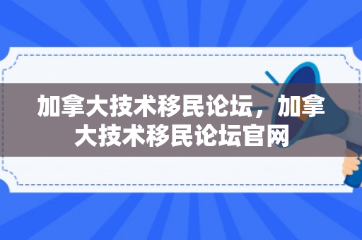 加拿大技术移民论坛，加拿大技术移民论坛官网