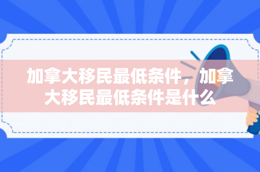 加拿大移民最低条件，加拿大移民最低条件是什么