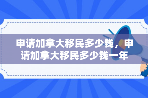 申请加拿大移民多少钱，申请加拿大移民多少钱一年