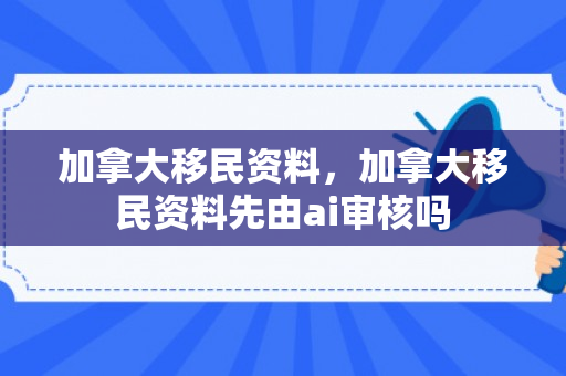 加拿大移民资料，加拿大移民资料先由ai审核吗