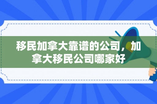 移民加拿大靠谱的公司，加拿大移民公司哪家好