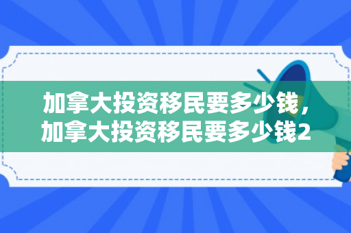 加拿大投资移民要多少钱，加拿大投资移民要多少钱2024