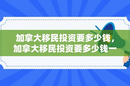 加拿大移民投资要多少钱，加拿大移民投资要多少钱一年