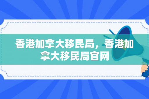 香港加拿大移民局，香港加拿大移民局官网