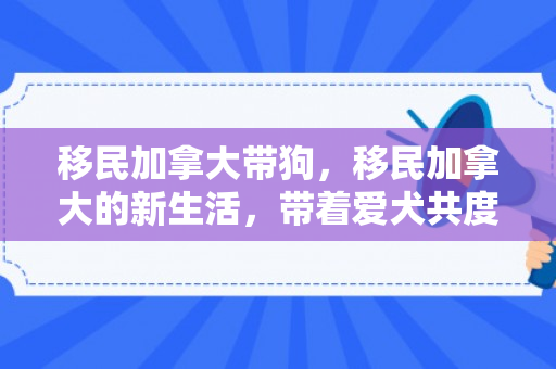 移民加拿大带狗，移民加拿大的新生活，带着爱犬共度美好时光