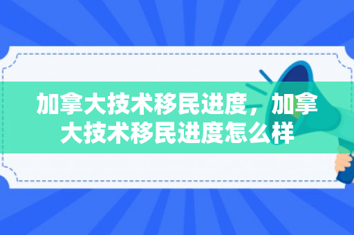 加拿大技术移民进度，加拿大技术移民进度怎么样