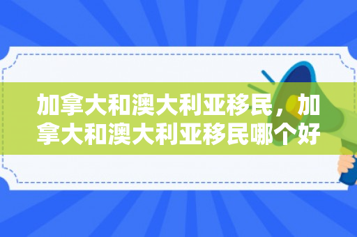 加拿大和澳大利亚移民，加拿大和澳大利亚移民哪个好