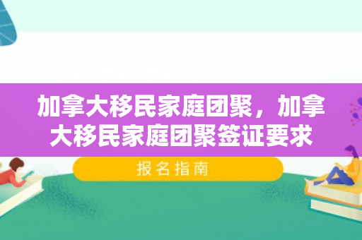 加拿大移民家庭团聚，加拿大移民家庭团聚签证要求
