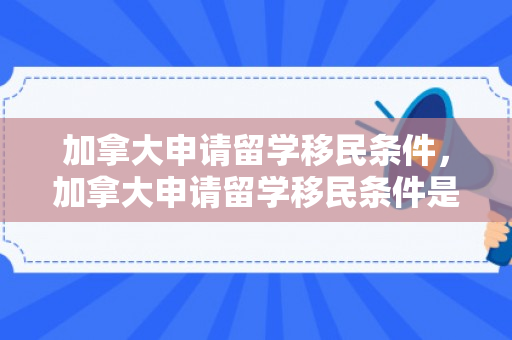 加拿大申请留学移民条件，加拿大申请留学移民条件是什么