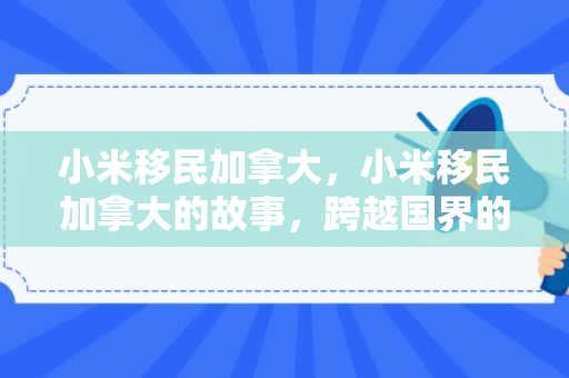 小米移民加拿大，小米移民加拿大的故事，跨越国界的勇气与梦想
