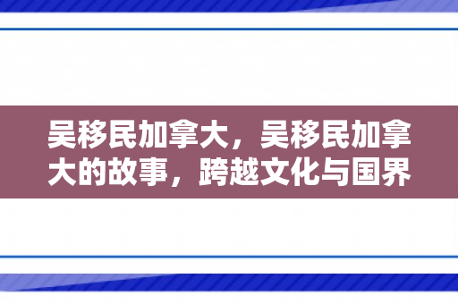 吴移民加拿大，吴移民加拿大的故事，跨越文化与国界的勇气与决心