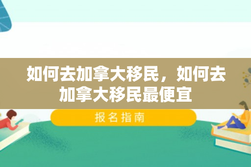 如何去加拿大移民，如何去加拿大移民最便宜