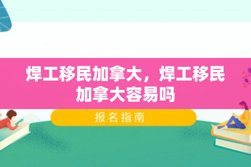 焊工移民加拿大，焊工移民加拿大容易吗
