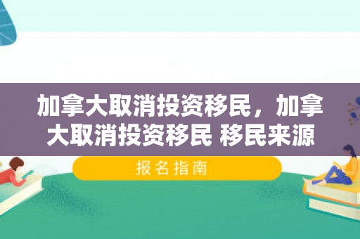 加拿大取消投资移民，加拿大取消投资移民 移民来源