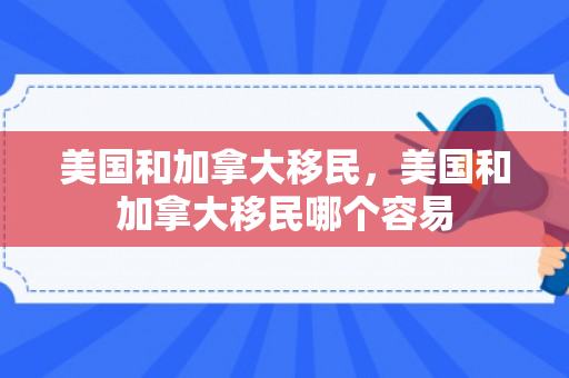 美国和加拿大移民，美国和加拿大移民哪个容易