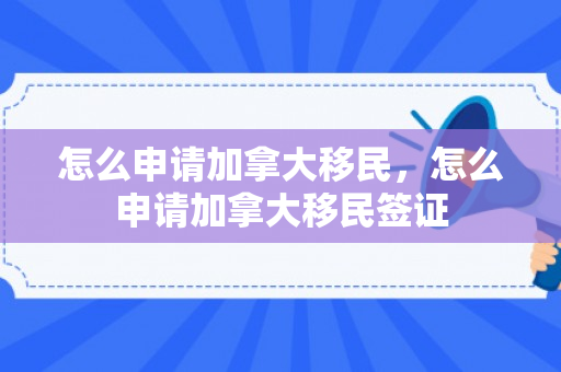 怎么申请加拿大移民，怎么申请加拿大移民签证