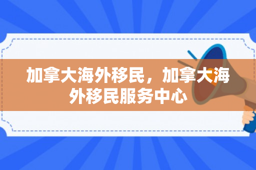 加拿大海外移民，加拿大海外移民服务中心
