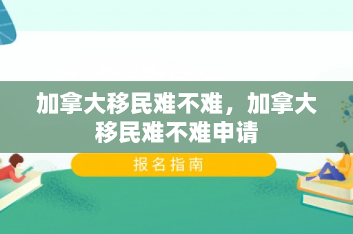 加拿大移民难不难，加拿大移民难不难申请