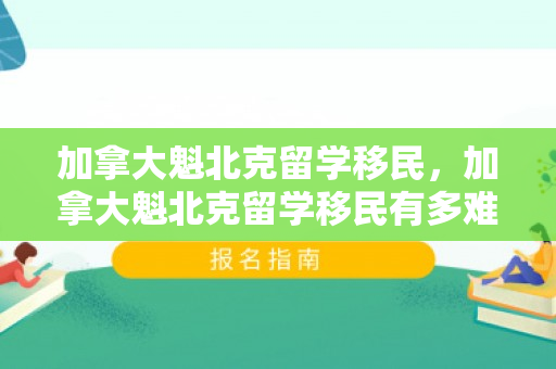 加拿大魁北克留学移民，加拿大魁北克留学移民有多难