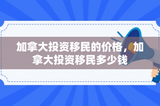 加拿大投资移民的价格，加拿大投资移民多少钱