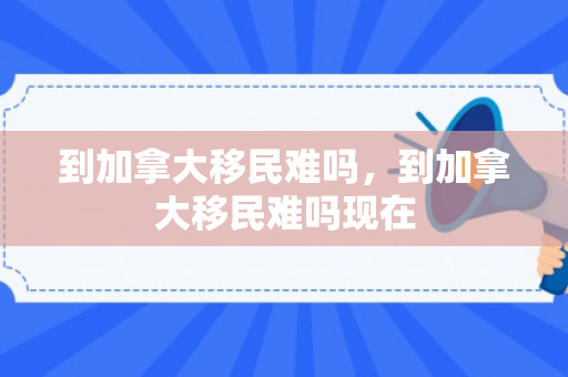 到加拿大移民难吗，到加拿大移民难吗现在