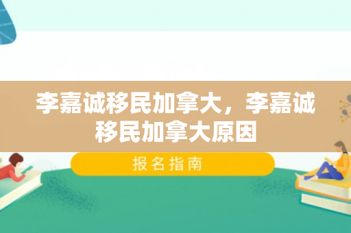 李嘉诚移民加拿大，李嘉诚移民加拿大原因