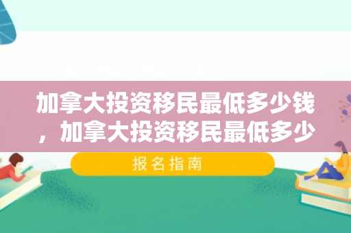 加拿大投资移民最低多少钱，加拿大投资移民最低多少钱一年
