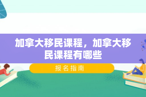 加拿大移民课程，加拿大移民课程有哪些