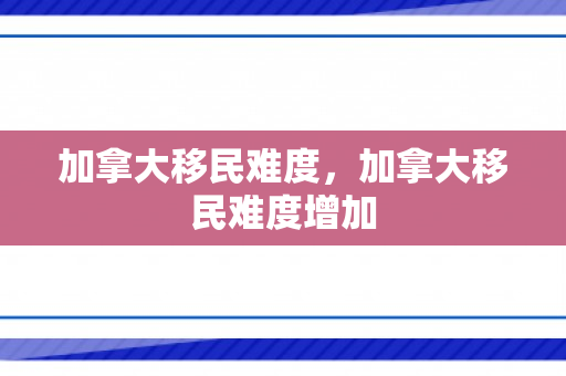 加拿大移民难度，加拿大移民难度增加