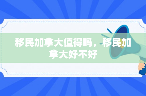 移民加拿大值得吗，移民加拿大好不好