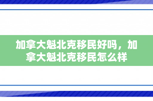 加拿大魁北克移民好吗，加拿大魁北克移民怎么样