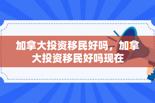 加拿大投资移民好吗，加拿大投资移民好吗现在