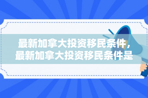 最新加拿大投资移民条件，最新加拿大投资移民条件是什么