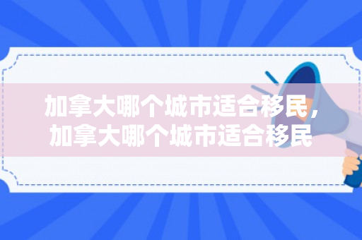 加拿大哪个城市适合移民，加拿大哪个城市适合移民