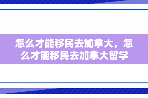 怎么才能移民去加拿大，怎么才能移民去加拿大留学