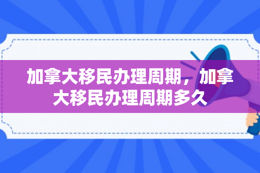 加拿大移民办理周期，加拿大移民办理周期多久