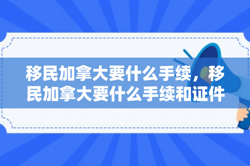 移民加拿大要什么手续，移民加拿大要什么手续和证件