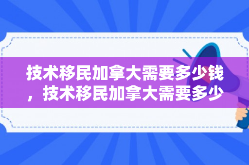 技术移民加拿大需要多少钱，技术移民加拿大需要多少钱费用