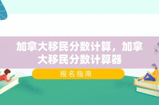 加拿大移民分数计算，加拿大移民分数计算器