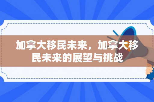 加拿大移民未来，加拿大移民未来的展望与挑战