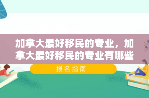 加拿大最好移民的专业，加拿大最好移民的专业有哪些