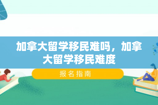 加拿大留学移民难吗，加拿大留学移民难度