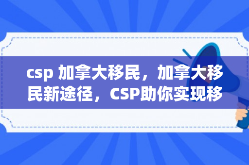 csp 加拿大移民，加拿大移民新途径，CSP助你实现移民梦想