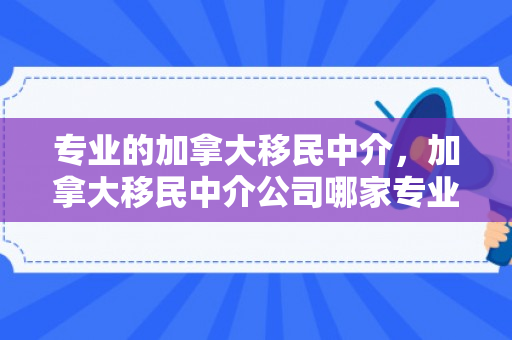专业的加拿大移民中介，加拿大移民中介公司哪家专业